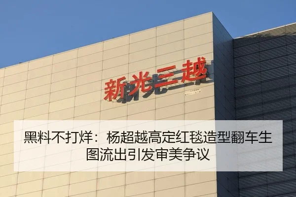 黑料不打烊：杨超越高定红毯造型翻车生图流出引发审美争议